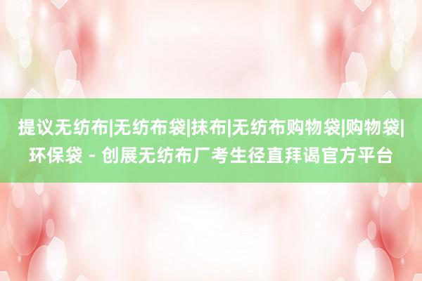提议无纺布|无纺布袋|抹布|无纺布购物袋|购物袋|环保袋 - 创展无纺布厂考生径直拜谒官方平台
